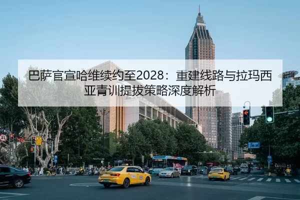 巴萨官宣哈维续约至2028：重建线路与拉玛西亚青训提拔策略深度解析