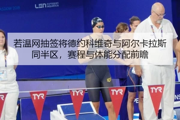 若温网抽签将德约科维奇与阿尔卡拉斯同半区，赛程与体能分配前瞻